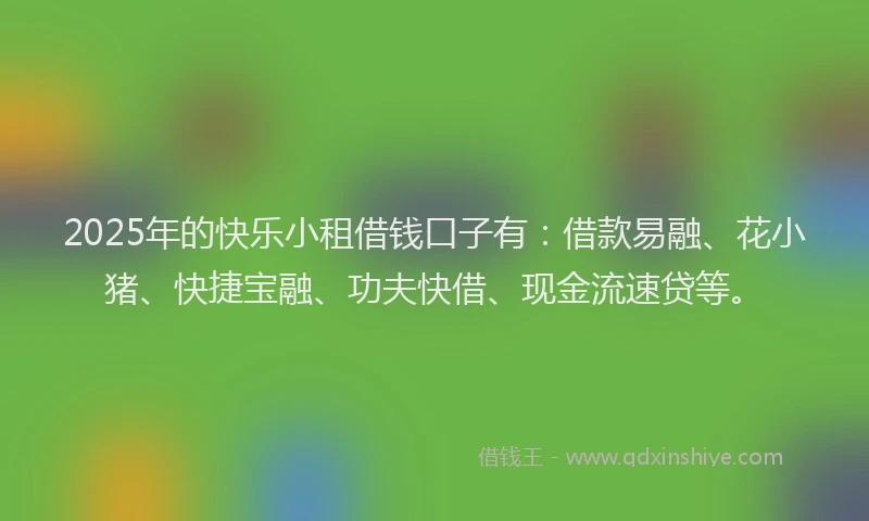 2025年的快乐小租借钱口子有：借款易融、花小猪、快捷宝融、功夫快借、现金流速贷等。