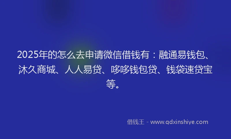 2025年的怎么去申请微信借钱有：融通易钱包、沐久商城、人人易贷、哆哆钱包贷、钱袋速贷宝等。