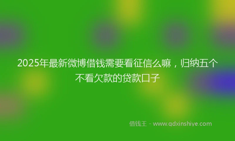 2025年最新微博借钱需要看征信么嘛，归纳五个不看欠款的贷款口子