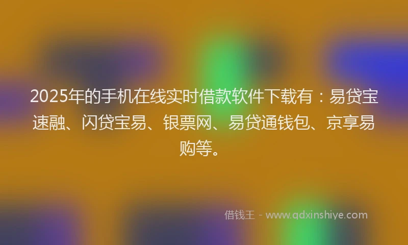 2025年的手机在线实时借款软件下载有：易贷宝速融、闪贷宝易、银票网、易贷通钱包、京享易购等。