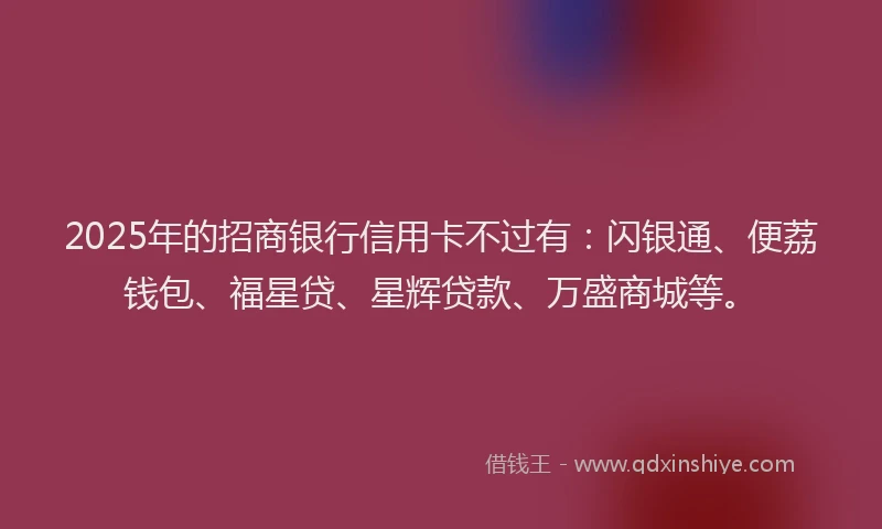 2025年的招商银行信用卡不过有：闪银通、便荔钱包、福星贷、星辉贷款、万盛商城等。