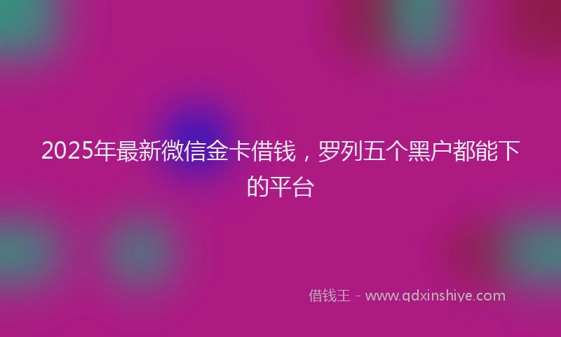 2025年最新微信金卡借钱，罗列五个黑户都能下的平台
