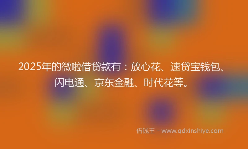 2025年的微啦借贷款有：放心花、速贷宝钱包、闪电通、京东金融、时代花等。