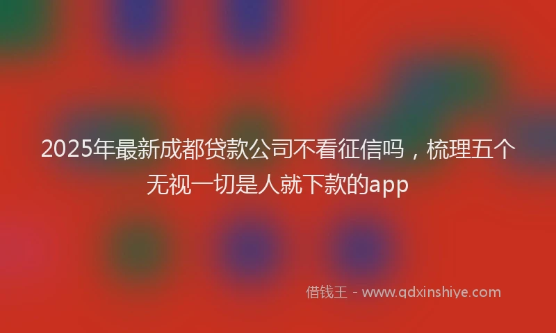 2025年最新成都贷款公司不看征信吗，梳理五个无视一切是人就下款的app