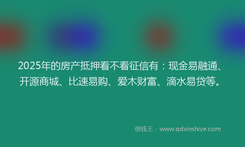2025年的房产抵押看不看征信有：现金易融通、开源商城、比速易购、爱木财富、滴水易贷等。