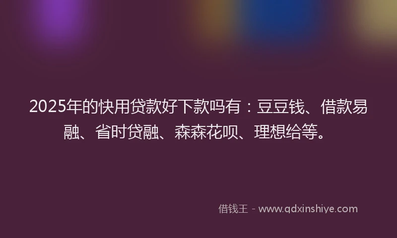 2025年的快用贷款好下款吗有：豆豆钱、借款易融、省时贷融、森森花呗、理想给等。
