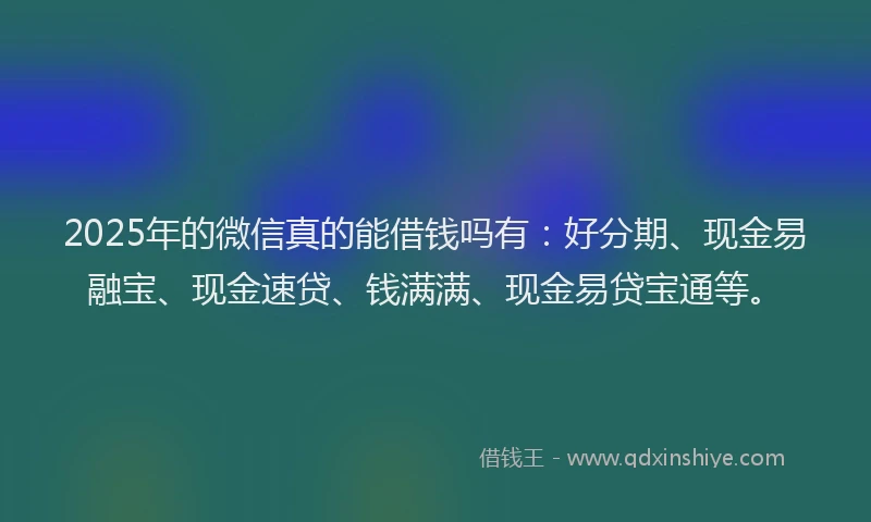 2025年的微信真的能借钱吗有：好分期、现金易融宝、现金速贷、钱满满、现金易贷宝通等。