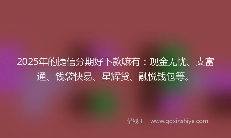 2025年的捷信分期好下款嘛有：现金无忧、支富通、钱袋快易、星辉贷、融悦钱包等。