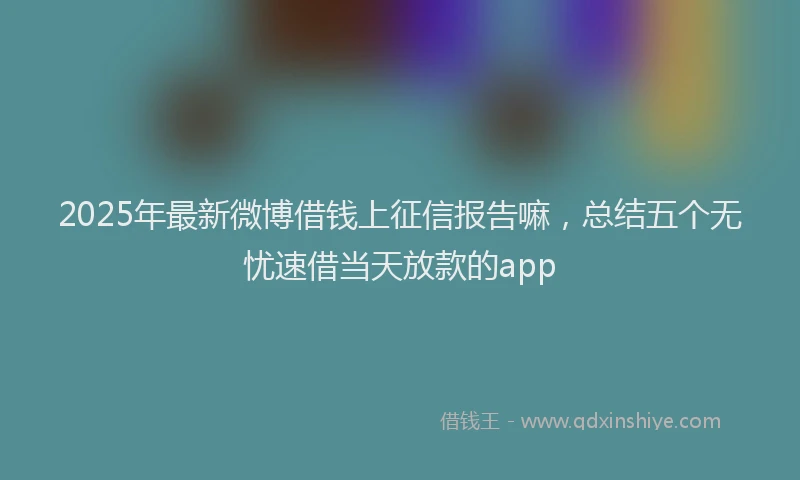 2025年最新微博借钱上征信报告嘛，总结五个无忧速借当天放款的app