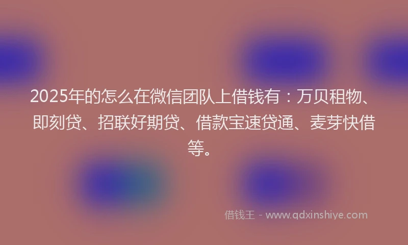 2025年的怎么在微信团队上借钱有：万贝租物、即刻贷、招联好期贷、借款宝速贷通、麦芽快借等。