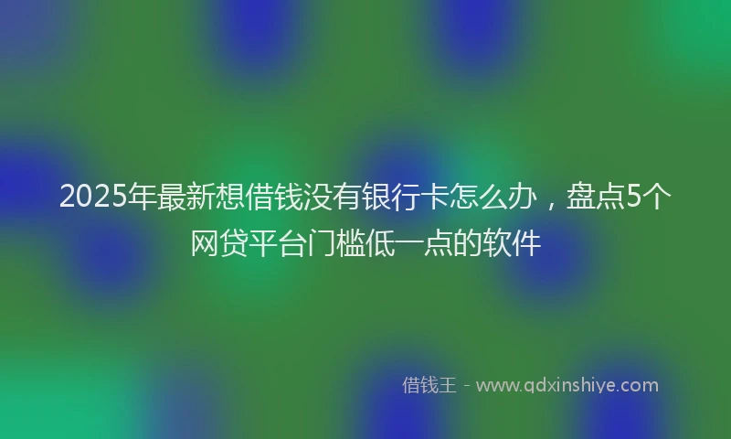 2025年最新想借钱没有银行卡怎么办，盘点5个网贷平台门槛低一点的软件