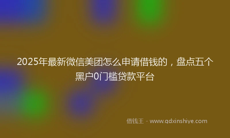 2025年最新微信美团怎么申请借钱的，盘点五个黑户0门槛贷款平台