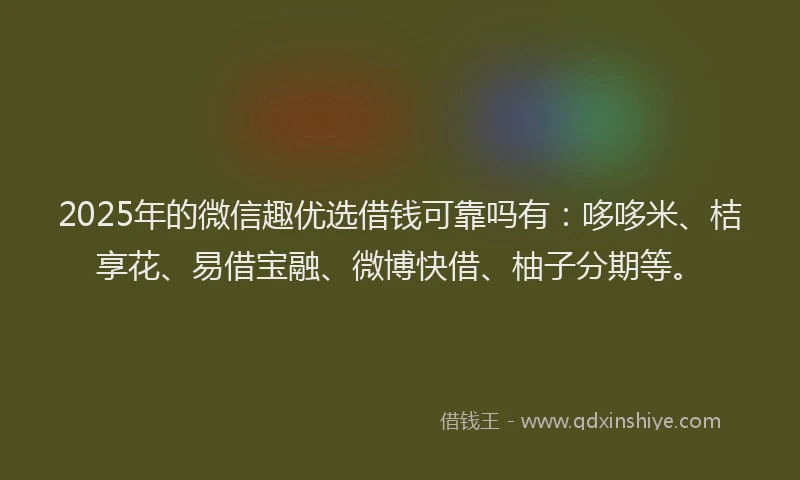 2025年的微信趣优选借钱可靠吗有：哆哆米、桔享花、易借宝融、微博快借、柚子分期等。