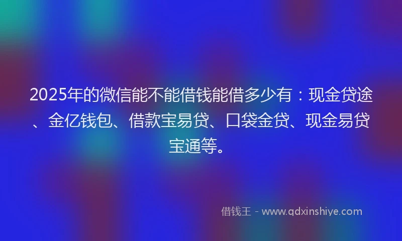 2025年的微信能不能借钱能借多少有：现金贷途、金亿钱包、借款宝易贷、口袋金贷、现金易贷宝通等。
