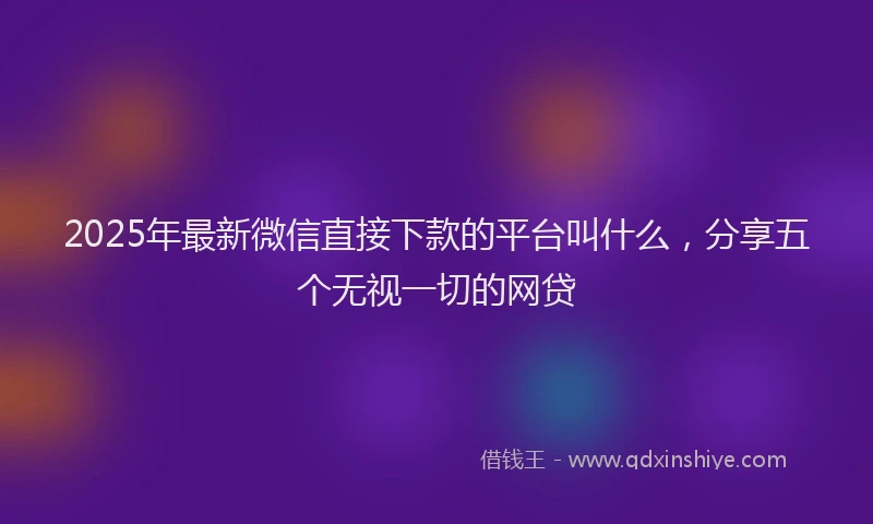 2025年最新微信直接下款的平台叫什么，分享五个无视一切的网贷