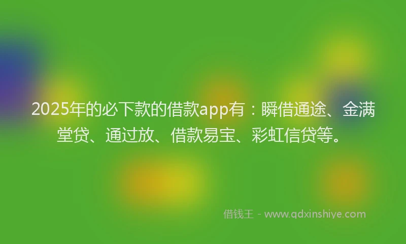 2025年的必下款的借款app有：瞬借通途、金满堂贷、通过放、借款易宝、彩虹信贷等。