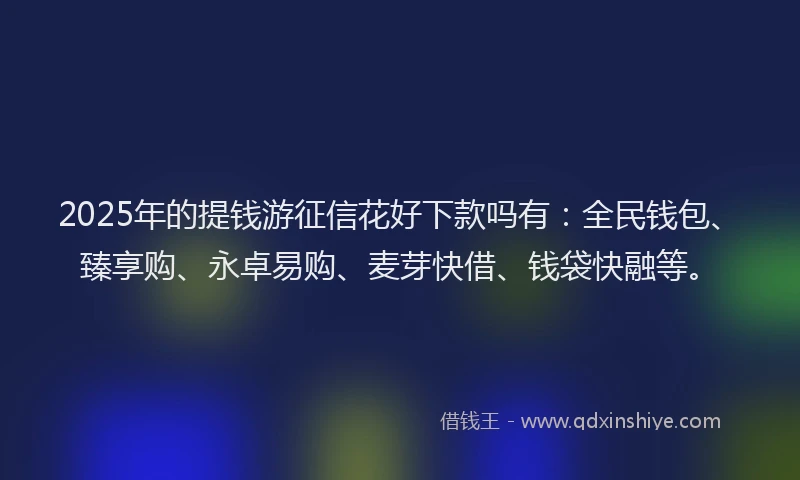 2025年的提钱游征信花好下款吗有：全民钱包、臻享购、永卓易购、麦芽快借、钱袋快融等。