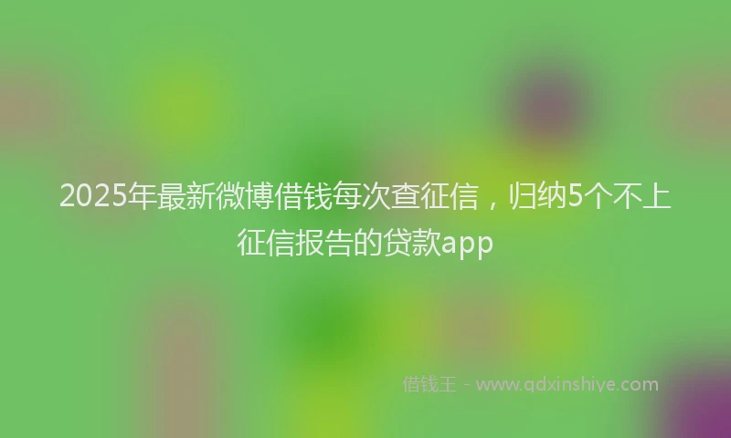 2025年最新微博借钱每次查征信，归纳5个不上征信报告的贷款app