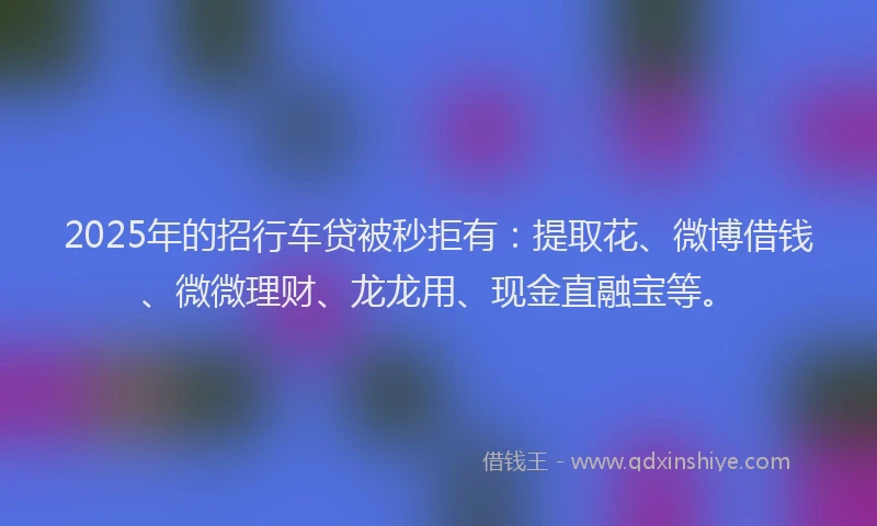 2025年的招行车贷被秒拒有：提取花、微博借钱、微微理财、龙龙用、现金直融宝等。