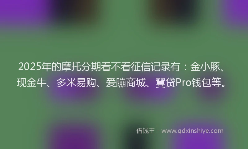 2025年的摩托分期看不看征信记录有：金小豚、现金牛、多米易购、爱蹦商城、翼贷Pro钱包等。