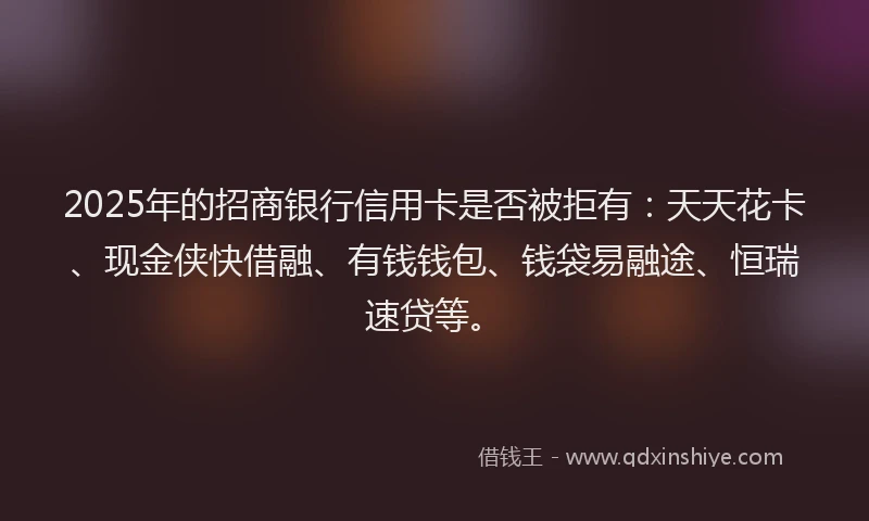 2025年的招商银行信用卡是否被拒有：天天花卡、现金侠快借融、有钱钱包、钱袋易融途、恒瑞速贷等。
