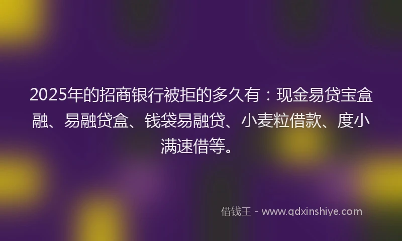 2025年的招商银行被拒的多久有：现金易贷宝盒融、易融贷盒、钱袋易融贷、小麦粒借款、度小满速借等。