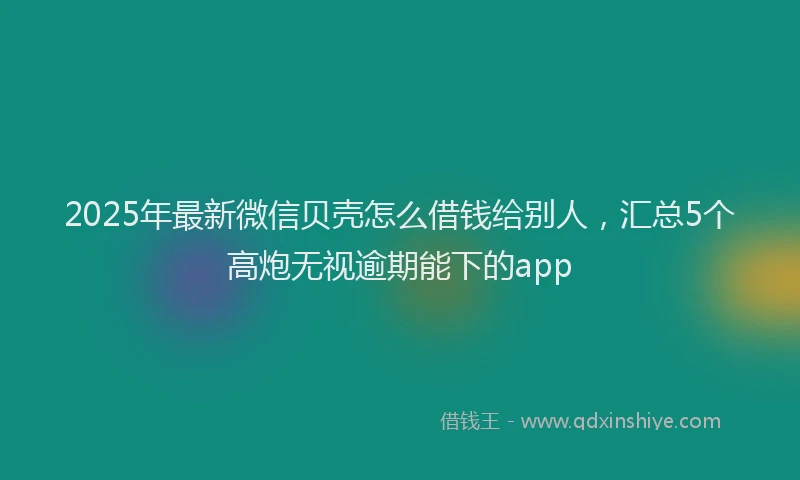 2025年最新微信贝壳怎么借钱给别人，汇总5个高炮无视逾期能下的app