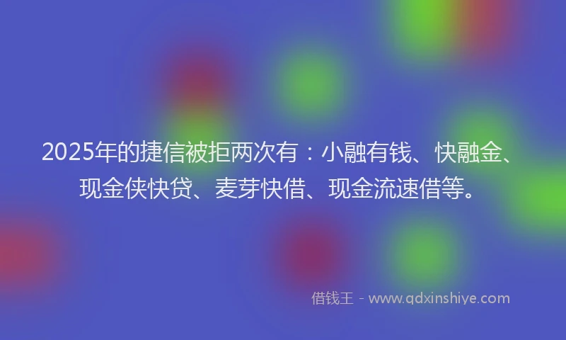 2025年的捷信被拒两次有：小融有钱、快融金、现金侠快贷、麦芽快借、现金流速借等。