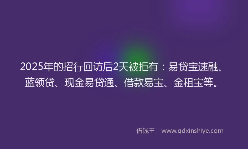 2025年的招行回访后2天被拒有：易贷宝速融、蓝领贷、现金易贷通、借款易宝、金租宝等。
