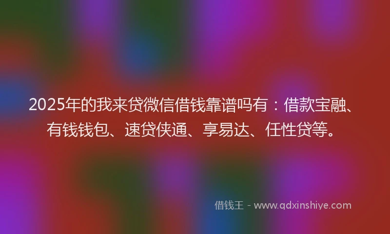 2025年的我来贷微信借钱靠谱吗有：借款宝融、有钱钱包、速贷侠通、享易达、任性贷等。