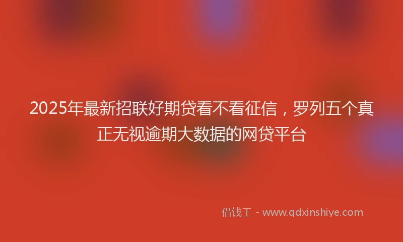 2025年最新招联好期贷看不看征信，罗列五个真正无视逾期大数据的网贷平台