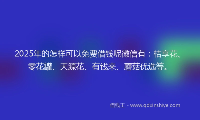 2025年的怎样可以免费借钱呢微信有：桔享花、零花罐、天源花、有钱来、蘑菇优选等。