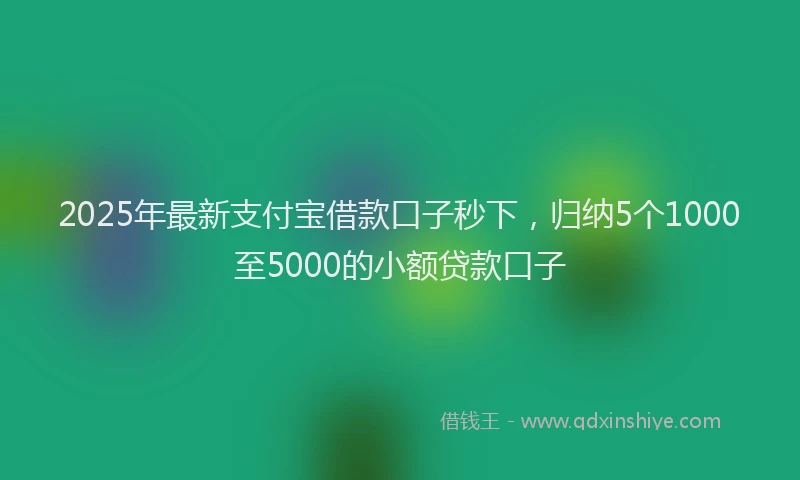 2025年最新支付宝借款口子秒下，归纳5个1000至5000的小额贷款口子