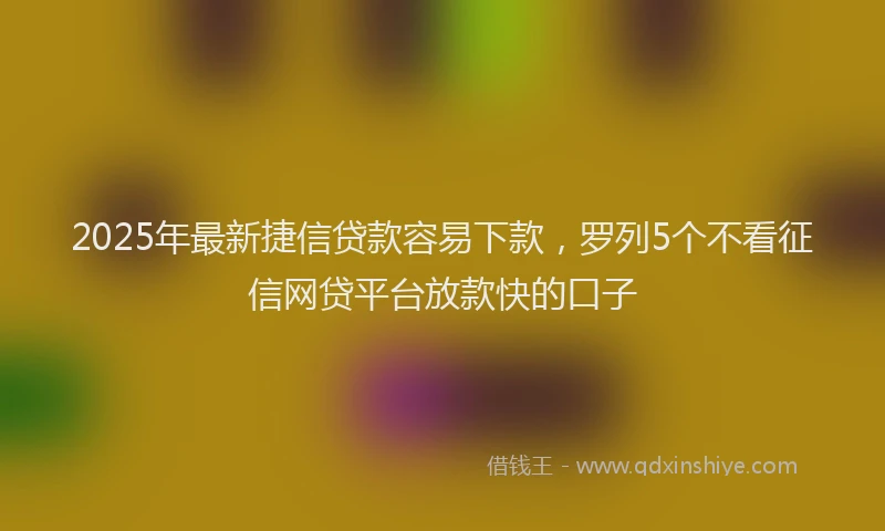 2025年最新捷信贷款容易下款，罗列5个不看征信网贷平台放款快的口子