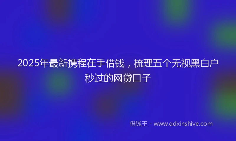 2025年最新携程在手借钱，梳理五个无视黑白户秒过的网贷口子
