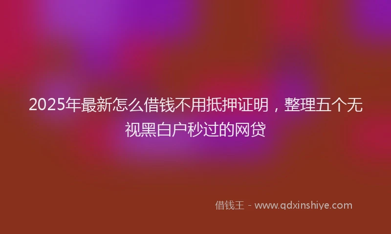 2025年最新怎么借钱不用抵押证明，整理五个无视黑白户秒过的网贷