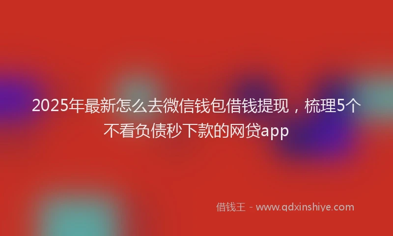 2025年最新怎么去微信钱包借钱提现，梳理5个不看负债秒下款的网贷app