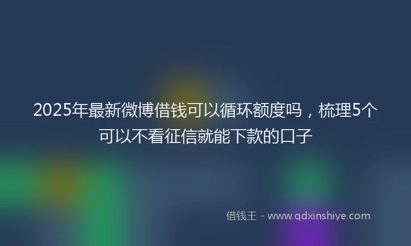 2025年最新微博借钱可以循环额度吗，梳理5个可以不看征信就能下款的口子