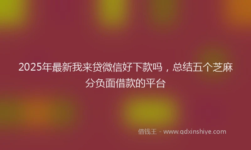 2025年最新我来贷微信好下款吗，总结五个芝麻分负面借款的平台