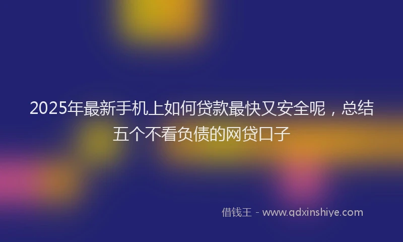 2025年最新手机上如何贷款最快又安全呢，总结五个不看负债的网贷口子