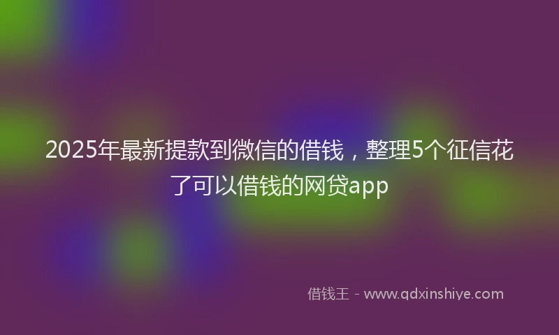 2025年最新提款到微信的借钱，整理5个征信花了可以借钱的网贷app