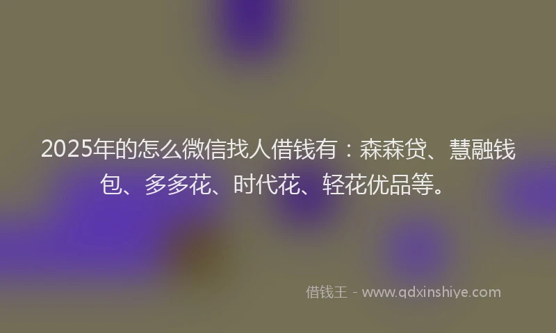 2025年的怎么微信找人借钱有：森森贷、慧融钱包、多多花、时代花、轻花优品等。
