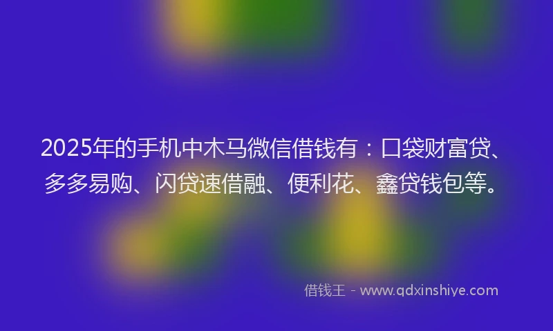 2025年的手机中木马微信借钱有：口袋财富贷、多多易购、闪贷速借融、便利花、鑫贷钱包等。