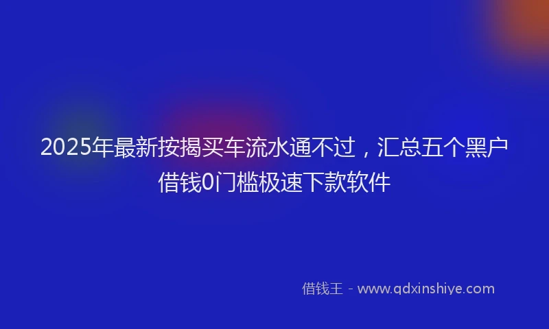 2025年最新按揭买车流水通不过，汇总五个黑户借钱0门槛极速下款软件