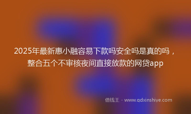 2025年最新惠小融容易下款吗安全吗是真的吗，整合五个不审核夜间直接放款的网贷app