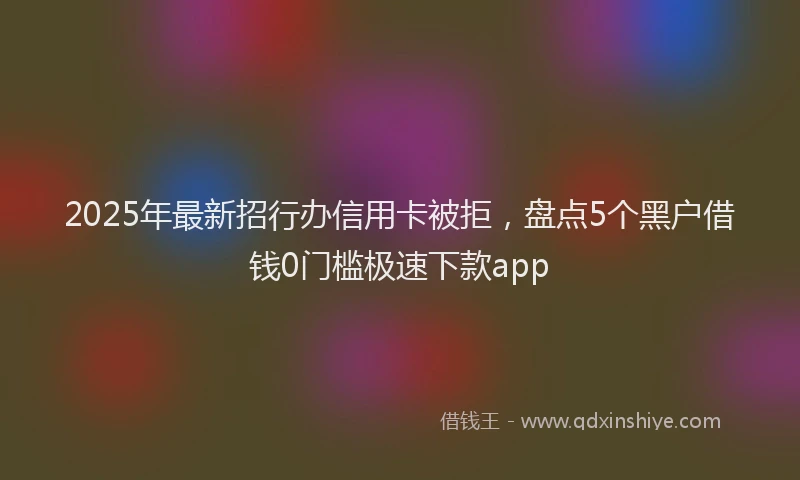 2025年最新招行办信用卡被拒，盘点5个黑户借钱0门槛极速下款app