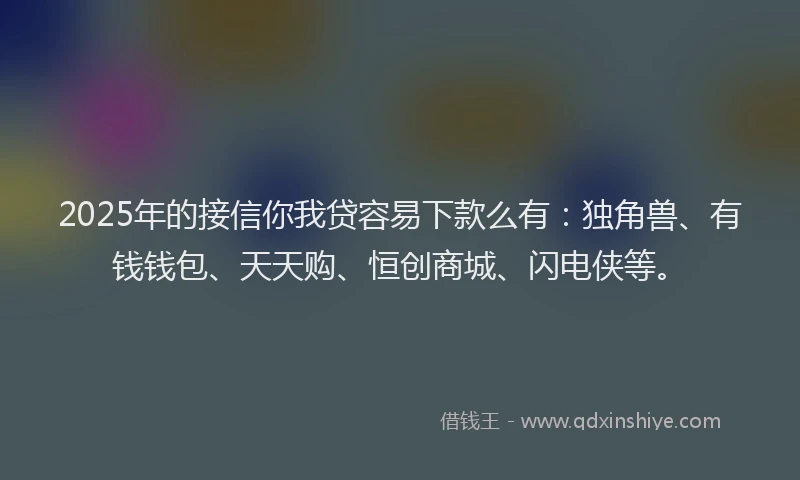 2025年的接信你我贷容易下款么有：独角兽、有钱钱包、天天购、恒创商城、闪电侠等。