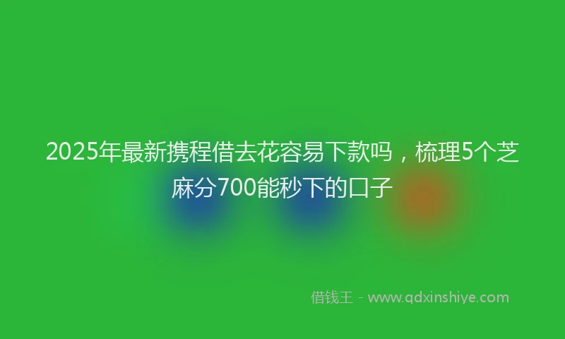 2025年最新携程借去花容易下款吗，梳理5个芝麻分700能秒下的口子