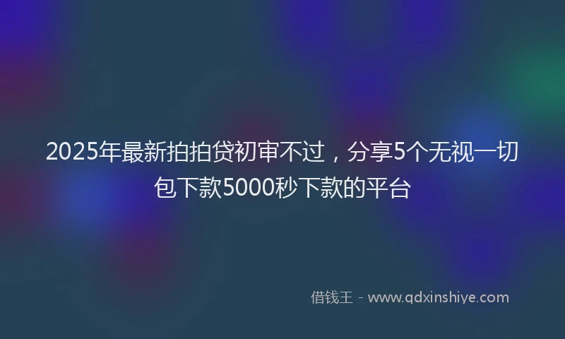2025年最新拍拍贷初审不过，分享5个无视一切包下款5000秒下款的平台