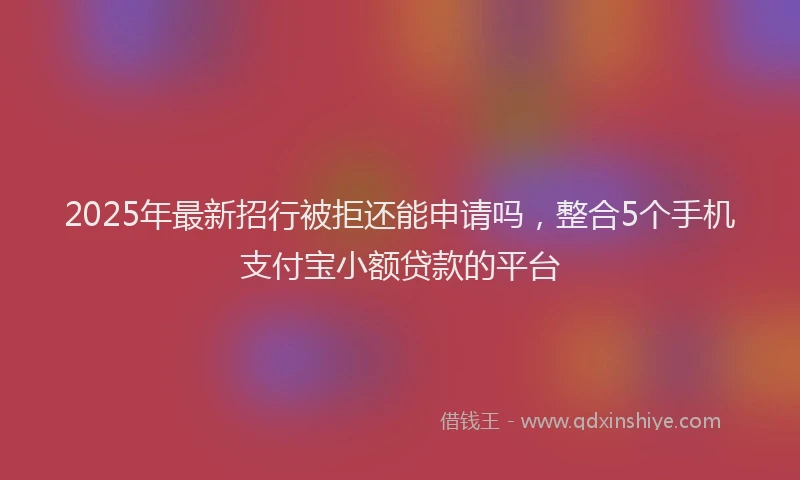 2025年最新招行被拒还能申请吗，整合5个手机支付宝小额贷款的平台
